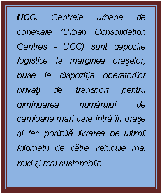 Casetă text: UCC. Centrele urbane de conexare (Urban Consolidation Centres - UCC) sunt depozite logistice la marginea oraşelor, puse la dispoziţia operatorilor privaţi de transport pentru diminuarea numărului de camioane mari care intră n oraşe şi fac posibilă livrarea pe ultimii kilometri de către vehicule mai mici şi mai sustenabile.