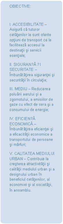 Dreptunghi rotunjit: OBIECTIVE:

I. ACCESIBILITATE  Asigură că tuturor cetăţenilor le sunt oferite opţiuni de transport ce le facilitează accesul la destinaţii şi servicii esenţiale;
II. SIGURANȚĂ ȘI SECURITATE  mbunătăţirea siguranţei şi securităţii n circulaţie;
III. MEDIU  Reducerea poluării aerului şi a zgomotului, a emisiilor de gaze cu efect de sera şi a consumului de energie;
IV. EFICIENȚĂ ECONOMICĂ  mbunătăţirea eficienţei şi a eficacităţii economice a transportului de persoane şi mărfuri;
V. CALITATEA MEDIULUI URBAN  Contribuie la creşterea atractivităţii şi calităţii mediului urban şi a designului urban n beneficiul cetăţenilor, al economiei şi al societăţii, n ansamblu.
